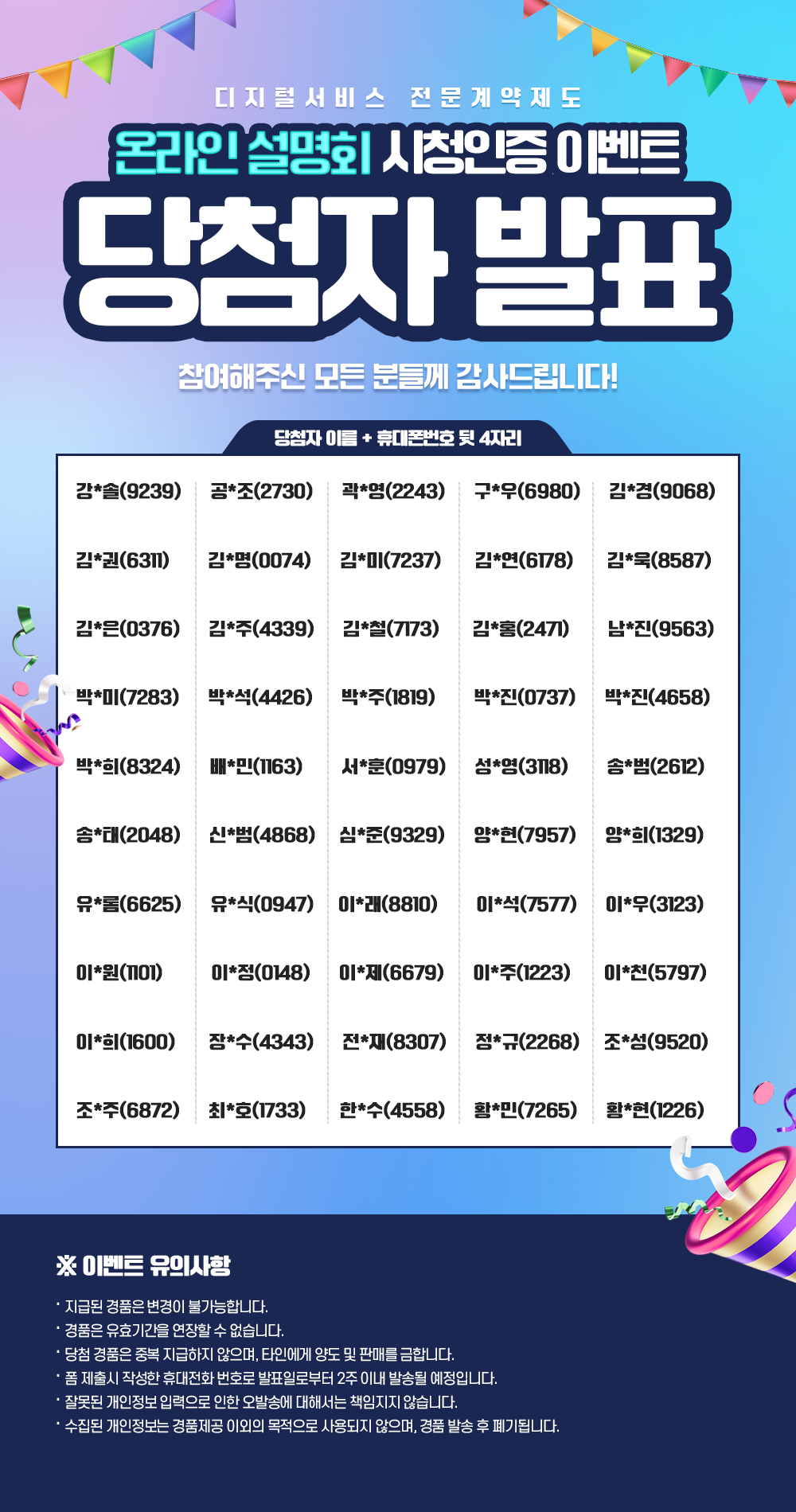 디지털서비스 전문계약제도 온라인설명회 시청인증 이벤트 당첨자 발표 / 참여해주신 모든 분들께 감사드립니다! / 당첨자 이름 + 휴대폰번호 뒷 4자리 / 강*솔 9239 공*조	2730 곽*영 2243 구*우	6980 김*경	9068 김*권	6311 김*명	0074 김*미	7237 김*연	6178 김*욱	8587 김*은	0376 김*주	4339 김*철	7173 김*홍	2471 남*진	9563 박*미	7283 박*석	4426 박*주	1819 박*진	0737 박*진	4658 박*희	8324 배*민	1163 서*훈	0979 성*영	3118 송*범	2612 송*태	2048 신*범	4868 심*준	9329 양*현	7957 양*희	1329 유*롬	6625 유*식	0947 이*래	8810 이*석  7577 이*우	3123 이*원	1101 이*정	0148 이*제	6679 이*주	1223 이*천	5797 이*희	1600 장*수	4343 전*재	8307 정*규	2268 조*성	9520 조*주	6872 최*호	1733 한*수	4558 황*민	7265  황*현 1226 / ※ 이벤트 유의사항 / 지급된 경품은 변경이 불가능합니다. / 경품은 유효기간을 연장할 수 없습니다. / 당첨 경품은 중복 지급하지 않으며, 타인에게 양도 및 판매를 금합니다. / 폼 제출시 작성한 휴대전화 번호로 발표일로부터 2주이내 발송될 예정입니다 . / 잘못된 개인정보 입력으로 인한 오발송에 대해서는 책임지지 않습니다. / 수집된 개인정보는 경품제공 이외의 목적으로 사용되지 않으며, 경품 발송 후 폐기됩니다.