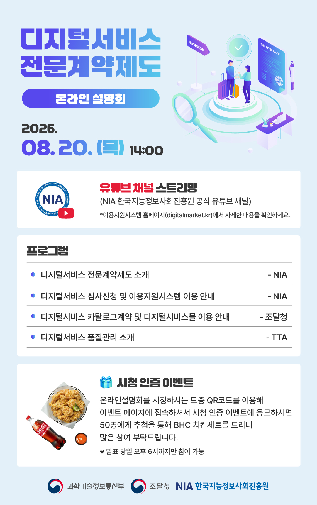 디지털서비스 전문계약제도 온라인설명회 2026. 08. 20.(목) / NIA 한국지능정보사회진흥원 공식 유튜브 채널 스트리밍, 이용지원시스템 홈페이지(digitalmarket.kr)에서 자세한 내용을 확인하세요. / 프로그램 / 디지털서비스 전문계약제도 소개 - NIA / 디지털서비스 심사신청 및 이용지원시스템 이용 안내 - NIA / 디지털서비스 카탈로그 계약 및 디지털서비스몰 이용 안내 - 조달청 / 디지털서비스 품질관리 소개 - TTA / 시청 인증 이벤트 / 온라인설명회를 시청하시는 도중 QR코드를 이용해 이벤트 페이지에 접속하셔서 시청인증 이벤트에 응모하시면 50명에세 추첨을 통해 BHC 치킨세트를 드리니 많은 참여 부탁드립니다. *발표당일 오후 6시까지만 참여 가능 / 과학기술정보통신부 / 조달청 / NIA한국지능정보사회진흥원