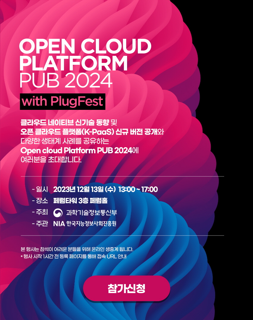 OPEN CLOUD PLATFORM PUB 2024 with PlugFest / 클라우드 네이티브 신기술 동향 및 오픈 클라우드 플랫폼(K-PaaS) 신규 버전 공개와 다양한 생태계 사례를 공유하는 Open cloud Platform PUB 2024에 여러분을 초대합니다 / 일시 2023년 12월 13일 (수) 13:00~17:00 / 장소 페럼타워 3층 페럼홀 / 주최 과학기술정보통신부 / 주관 NIA 한국지능정보사회진흥원 / 본 행사는 참석이 어려운 분들을 위해 온라인 생중계 됩니다. * 행사 시작 1시간 전 등록 페이지를 통해 접속 URL 안내 / 참가신청 (페이지 이동 버튼)
