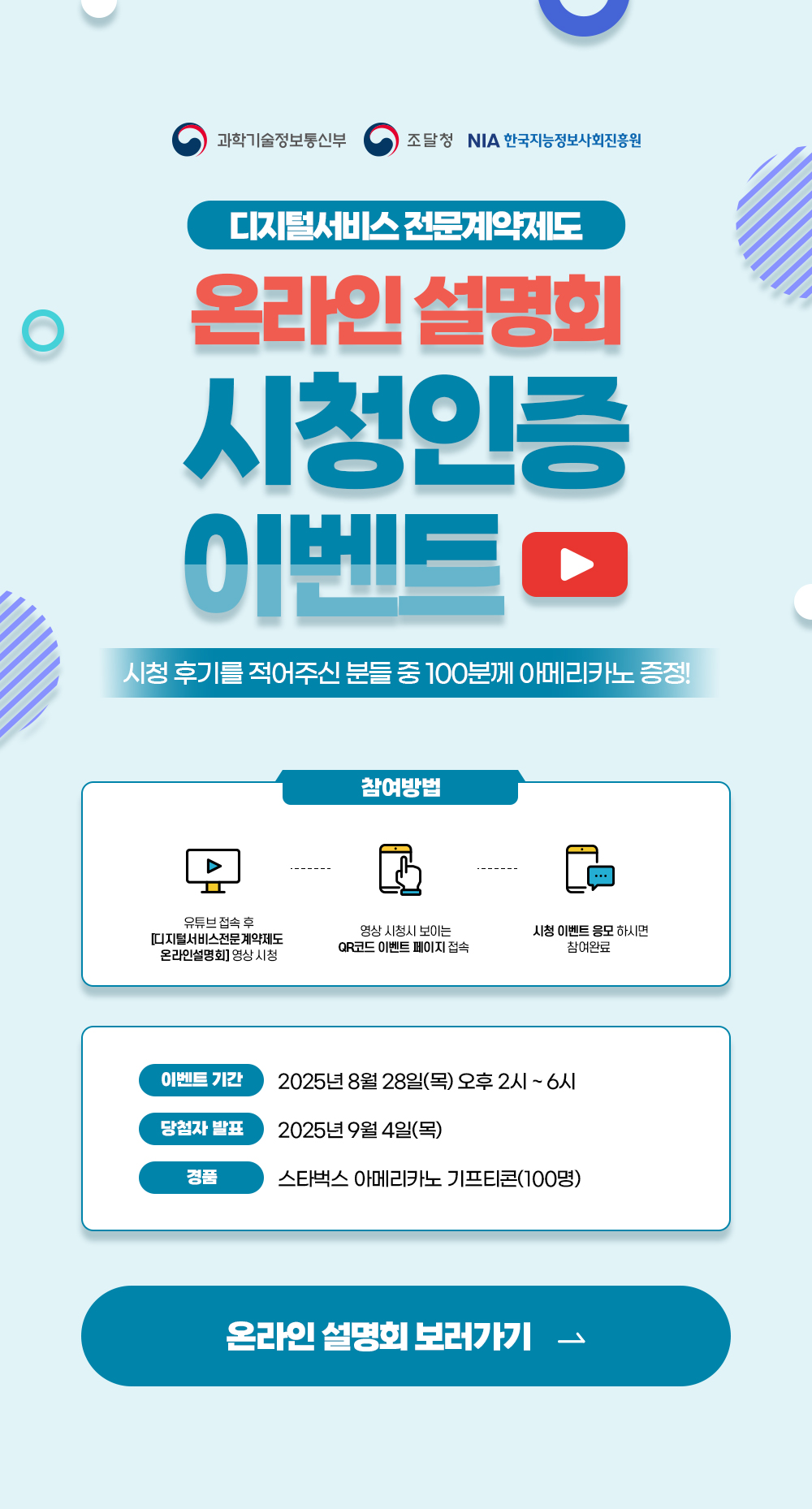디지털서비스 전문계약제도 / 온라인설명회 시청인증 이벤트 / 시청 후기를 적어주신 분들 중 100분께 아메리카노 기프티콘 증정 / 참여방법 / 유튜브 접속 후 [디지털서비스전문계약제도 온라인설명회] 영상 시청 / 영상 시청시 보이는 QR코드 이벤트 페이지 접속 / 시청 이벤트 응모하시면 참여완료 / 이벤트 기간 2025년 8월 28일(목) 오후 2시 ~ 6시 / 당첨자발표 2025년 9월 3일(수) / 경품 스타벅스 아메리카노 기프티콘(100명) / 온라인설명회 보러가기