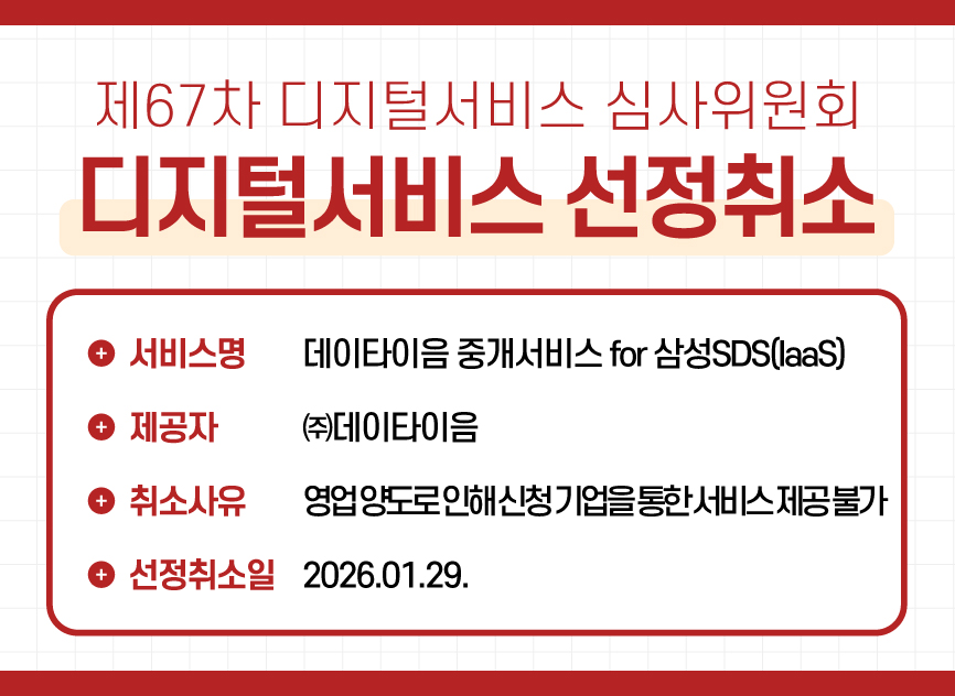 4 제67차 디지털서비스 심사위원회 디지털서비스 선정취소 / ㈜데이타이음 - 데이타이음 중개서비스 for 삼성SDS(IaaS) / 취소사유 : 영업 양도로 인하여 신청 기업을 통한 서비스 제공이 불가 / 선정취소일 : 2026.01.29.