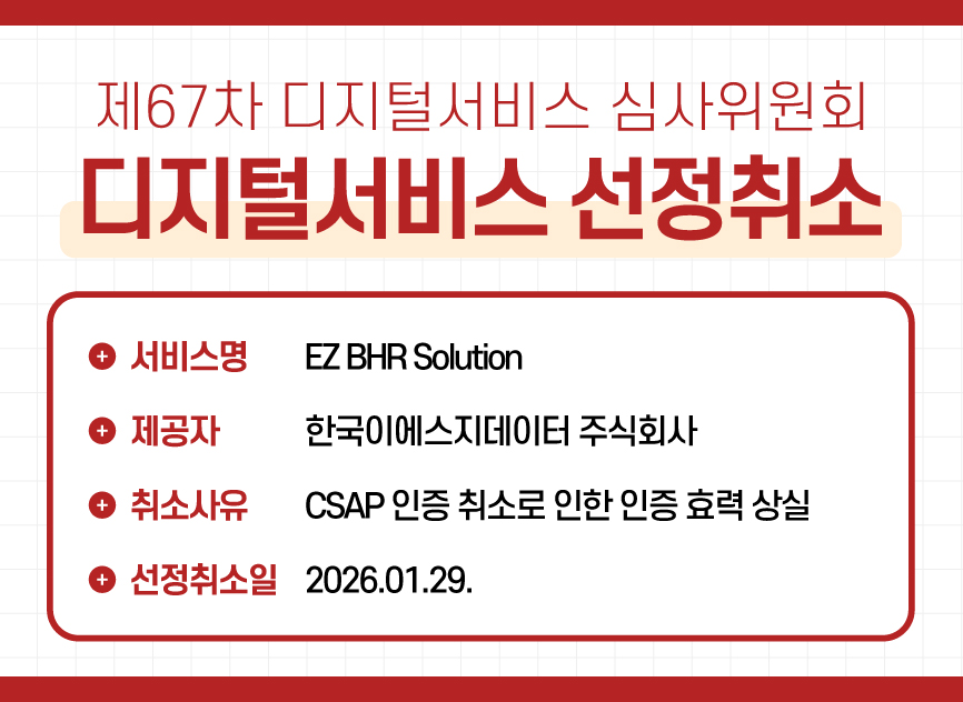 1 제67차 디지털서비스 심사위원회 디지털서비스 선정취소 / 한국이에스지데이터 주식회사 - EZ BHR Solution) / 취소사유 : CSAP 인증 취소로 인한 인증 효력 상실 / 선정취소일 : 2026.01.29.