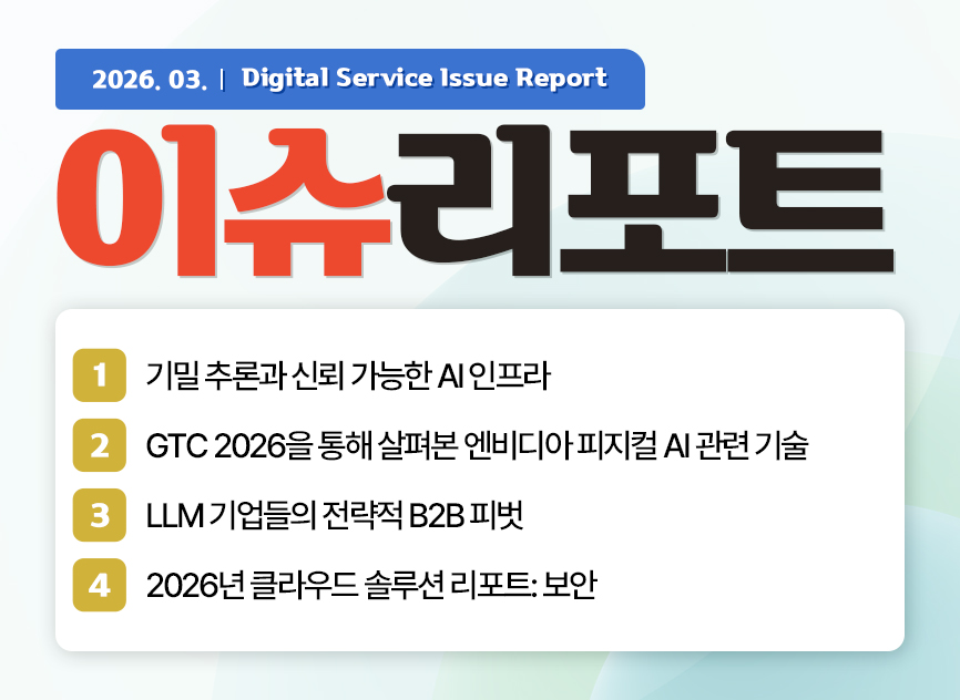 2026.03. Digitalservice Issue Report 이슈리포트  / 01 기밀 추론과 신뢰 가능한 AI 인프라 / 02 GTC 2026을 통해 살펴본 엔비디아 피지컬 AI 관련 기술 / 03 LLM 기업들의 전략적 B2B 피벗  / 04 2026년 클라우드 솔루션 리포트: 보안