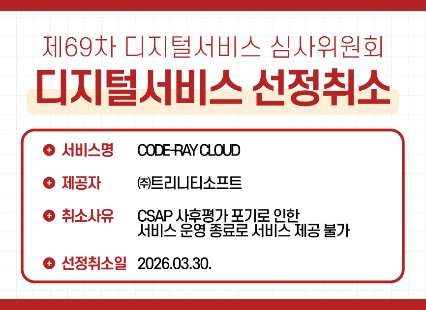 1 제69차 디지털서비스 심사위원회 디지털서비스 선정취소 / ㈜트리니티소프트 – CODE-RAY CLOUD /  취소사유 : CSAP 사후평가 포기로 인한 서비스 운영 종료로 서비스 제공 불가 / 선정취소일 : 2026.03.30.